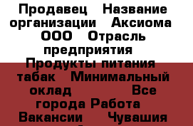 Продавец › Название организации ­ Аксиома, ООО › Отрасль предприятия ­ Продукты питания, табак › Минимальный оклад ­ 18 000 - Все города Работа » Вакансии   . Чувашия респ.,Алатырь г.